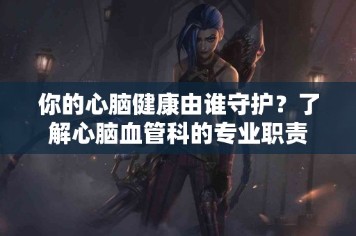 你的心脑健康由谁守护？了解心脑血管科的专业职责
