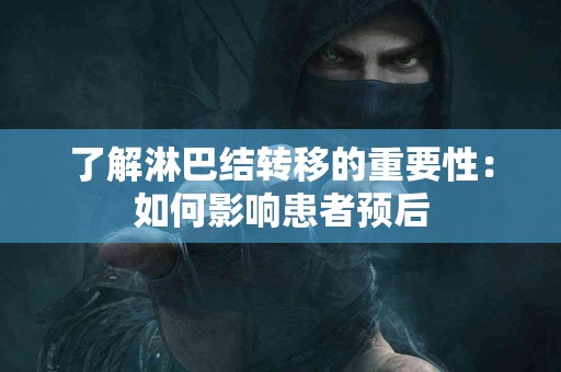 了解淋巴结转移的重要性:如何影响患者预后 了解淋巴结转移的重要性:如何影响患者预后