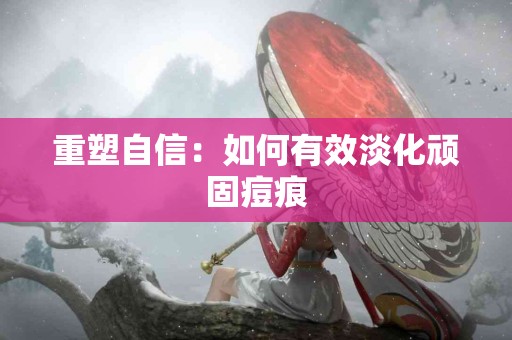 重塑自信：如何有效淡化顽固痘痕