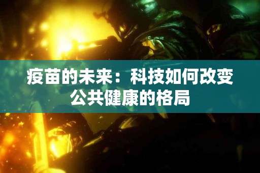 疫苗的未来:科技如何改变公共健康的格局 疫苗的未来:科技如何改变公共健康的格局