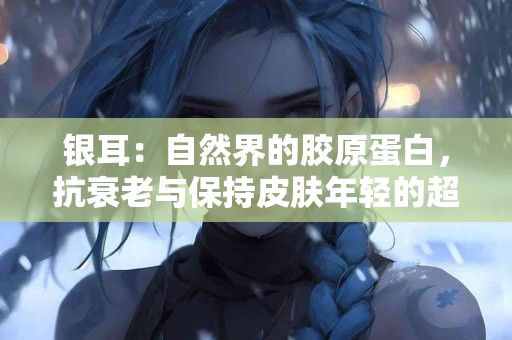 银耳：自然界的胶原蛋白，抗衰老与保持皮肤年轻的超级食物