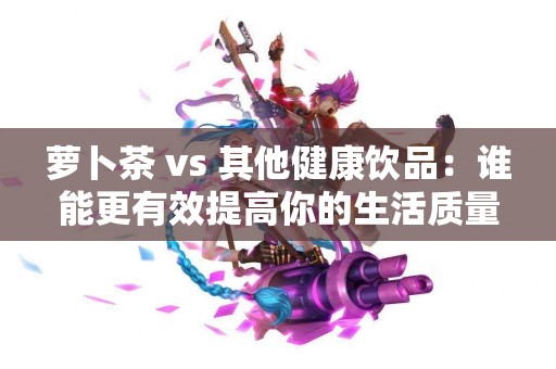 萝卜茶 vs 其他健康饮品：谁能更有效提高你的生活质量？