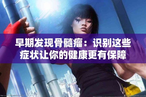 早期发现骨髓瘤：识别这些症状让你的健康更有保障