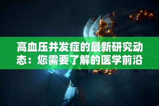 高血压并发症的最新研究动态:您需要了解的医学前沿 高血压并发症的最新研究动态:您需要了解的医学前沿