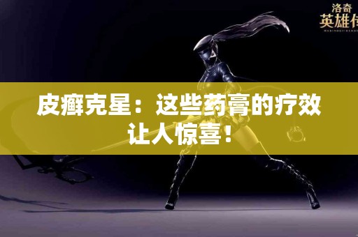 皮癣克星：这些药膏的疗效让人惊喜！