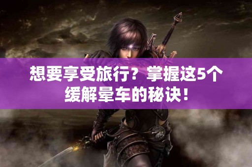 想要享受旅行？掌握这5个缓解晕车的秘诀！