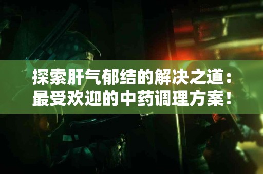 探索肝气郁结的解决之道：最受欢迎的中药调理方案！
