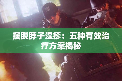 摆脱脖子湿疹：五种有效治疗方案揭秘