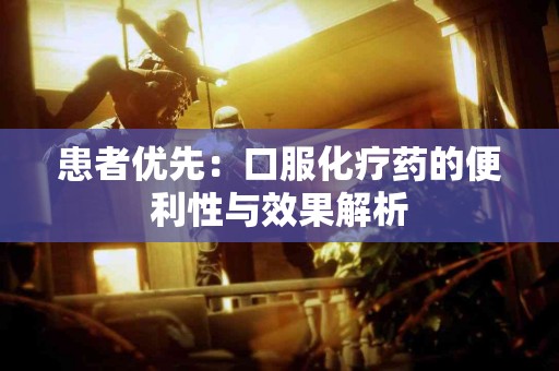 患者优先:口服化疗药的便利性与效果解析 患者优先:口服化疗药的便利性与效果解析