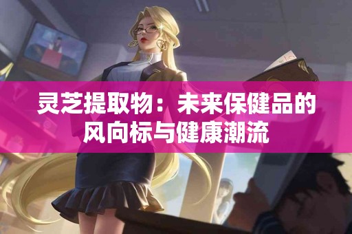 灵芝提取物：未来保健品的风向标与健康潮流