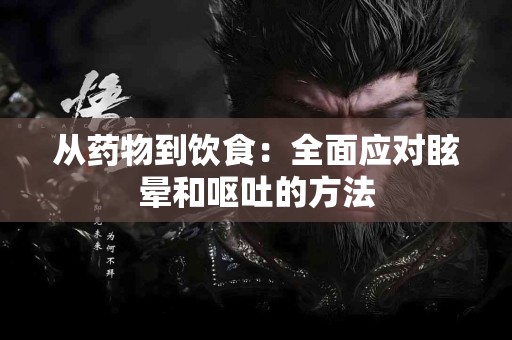 从药物到饮食:全面应对眩晕和呕吐的方法 从药物到饮食:全面应对眩晕和呕吐的方法