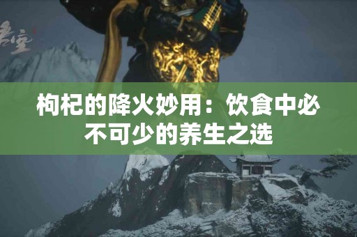 枸杞的降火妙用：饮食中必不可少的养生之选