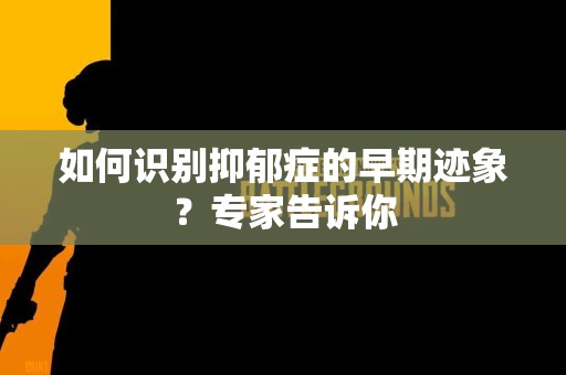 如何识别抑郁症的早期迹象？专家告诉你
