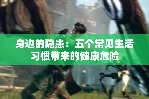 身边的隐患：五个常见生活习惯带来的健康危险