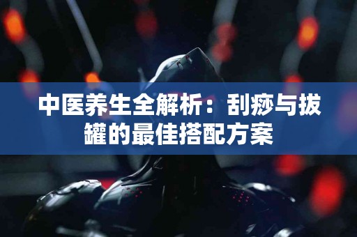 中医养生全解析：刮痧与拔罐的最佳搭配方案