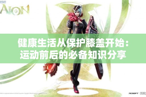 健康生活从保护膝盖开始:运动前后的必备知识分享 健康生活从保护膝盖开始:运动前后的必备知识分享