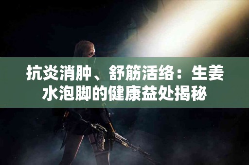 抗炎消肿、舒筋活络:生姜水泡脚的健康益处揭秘 抗炎消肿、舒筋活络:生姜水泡脚的健康益处揭秘