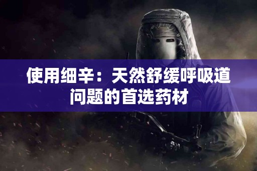 使用细辛:天然舒缓呼吸道问题的首选药材 使用细辛:天然舒缓呼吸道问题的首选药材