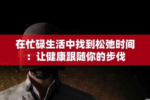 在忙碌生活中找到松弛时间：让健康跟随你的步伐