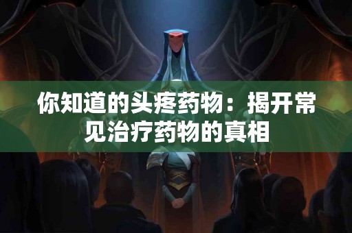 你知道的头疼药物:揭开常见治疗药物的真相 你知道的头疼药物:揭开常见治疗药物的真相