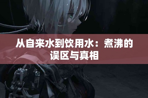 从自来水到饮用水:煮沸的误区与真相 从自来水到饮用水:煮沸的误区与真相