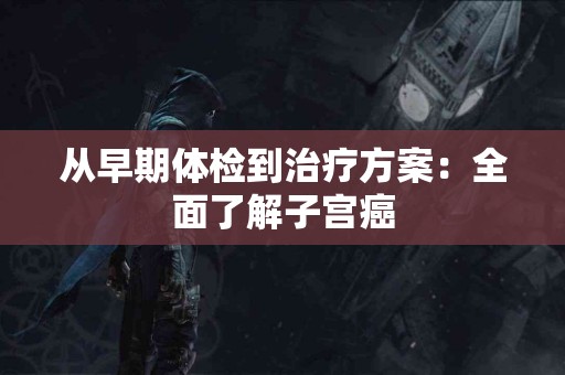 从早期体检到治疗方案：全面了解子宫癌