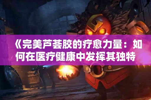 《完美芦荟胶的疗愈力量:如何在医疗健康中发挥其独特作用》 《完美芦荟胶的疗愈力量:如何在医疗健康中发挥其独特作用》