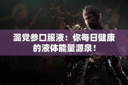 潞党参口服液：你每日健康的液体能量源泉！