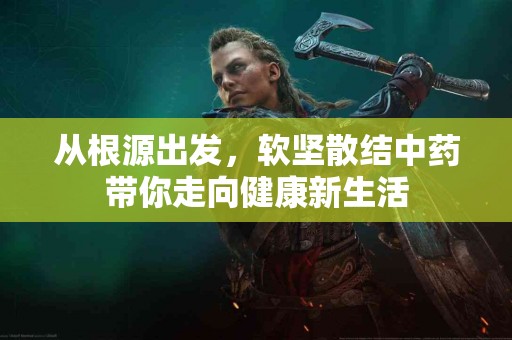 从根源出发,软坚散结中药带你走向健康新生活 从根源出发,软坚散结中药带你走向健康新生活