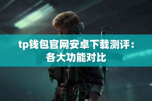 tp钱包官网安卓下载测评：各大功能对比