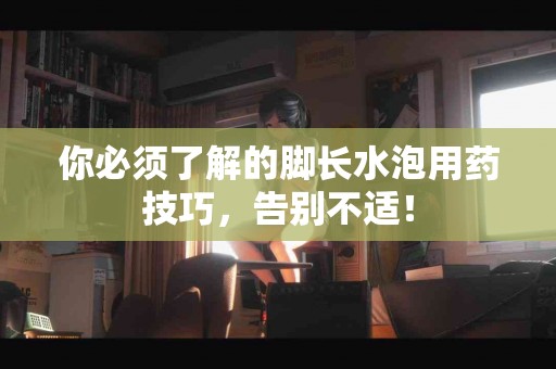 你必须了解的脚长水泡用药技巧，告别不适！