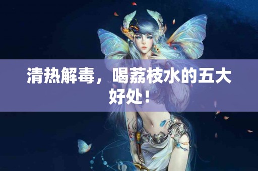 清热解毒,喝荔枝水的五大好处! 清热解毒,喝荔枝水的五大好处!