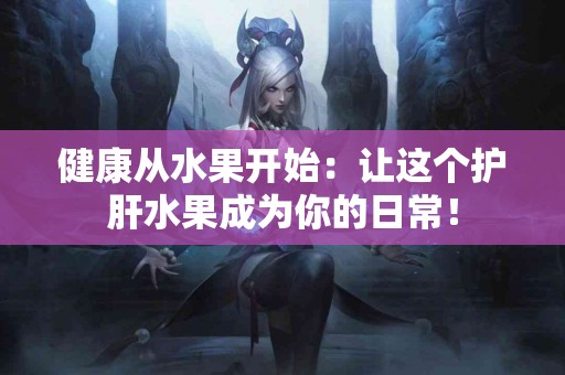 健康从水果开始：让这个护肝水果成为你的日常！