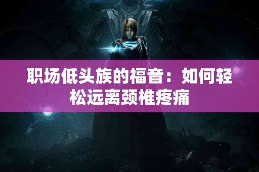 职场低头族的福音：如何轻松远离颈椎疼痛