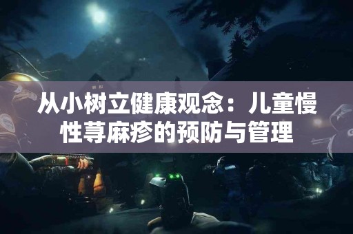 从小树立健康观念：儿童慢性荨麻疹的预防与管理