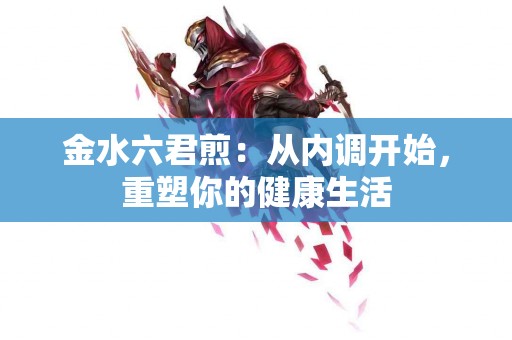 金水六君煎:从内调开始,重塑你的健康生活 金水六君煎:从内调开始,重塑你的健康生活