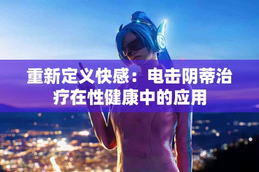 重新定义快感：电击阴蒂治疗在性健康中的应用