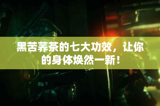 黑苦荞茶的七大功效，让你的身体焕然一新！