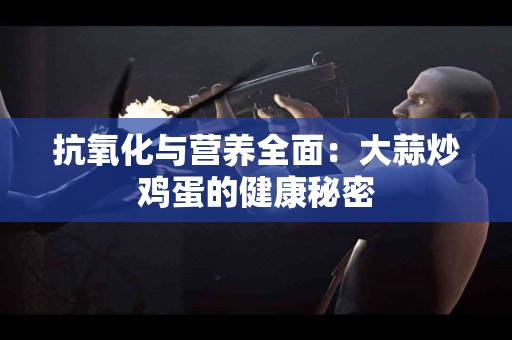 抗氧化与营养全面：大蒜炒鸡蛋的健康秘密