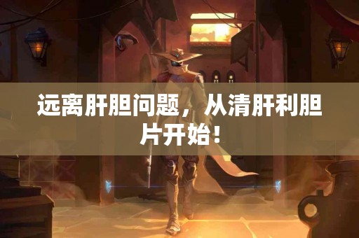 远离肝胆问题，从清肝利胆片开始！