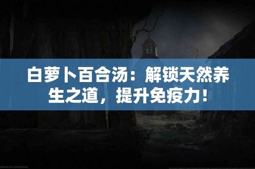 白萝卜百合汤：解锁天然养生之道，提升免疫力！