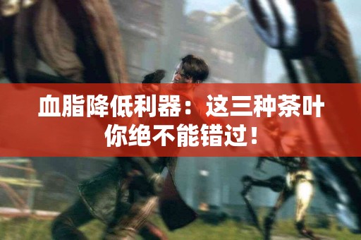 血脂降低利器：这三种茶叶你绝不能错过！