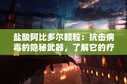 盐酸阿比多尔颗粒：抗击病毒的隐秘武器，了解它的疗效！