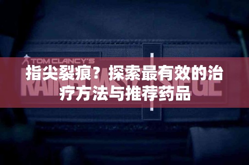 指尖裂痕？探索最有效的治疗方法与推荐药品