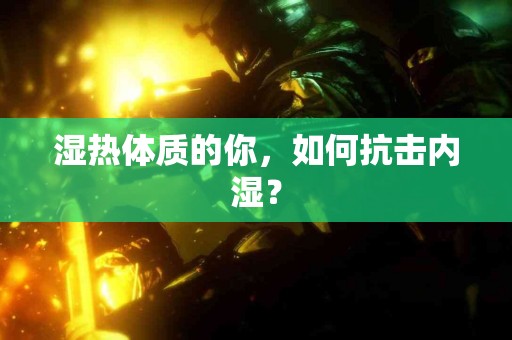 湿热体质的你，如何抗击内湿？