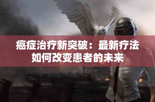 癌症治疗新突破:最新疗法如何改变患者的未来 癌症治疗新突破:最新疗法如何改变患者的未来