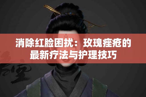 消除红脸困扰：玫瑰痤疮的最新疗法与护理技巧