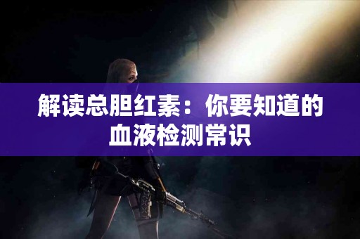 解读总胆红素：你要知道的血液检测常识