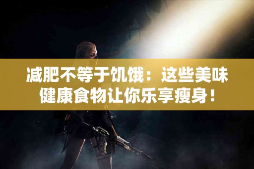 减肥不等于饥饿:这些美味健康食物让你乐享瘦身! 减肥不等于饥饿:这些美味健康食物让你乐享瘦身!
