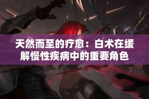 天然而至的疗愈：白术在缓解慢性疾病中的重要角色